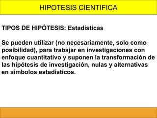 HIPOTESIS CIENTIFICA
TIPOS DE HIPÓTESIS: Estadísticas
Se pueden utilizar (no necesariamente, solo como
posibilidad), para trabajar en investigaciones con
enfoque cuantitativo y suponen la transformación de
las hipótesis de investigación, nulas y alternativas
en símbolos estadísticos.

 