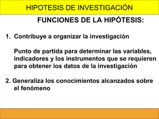 HIPOTESIS DE INVESTIGACIÓN
FUNCIONES DE LA HIPÓTESIS:
1. Contribuye a organizar la investigación
Punto de partida para determinar las variables,
indicadores y los instrumentos que se requieren
para obtener los datos de la investigación
2. Generaliza los conocimientos alcanzados sobre
el fenómeno

 