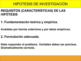 HIPOTESIS DE INVESTIGACIÓN
REQUISITOS (CARACTERÍSTICAS) DE LAS
HIPÓTESIS
1. Fundamentación teórica y empírica.
Avaladas por teorías anteriores y por datos empíricos.

2. Formulación adecuada.
Debe responder al problema. Variables deben ser precisas.
Gramaticalmente correcta.

 