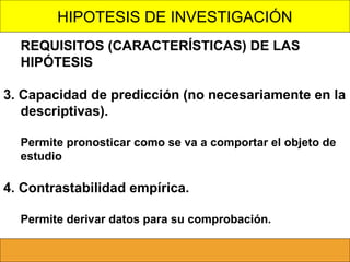 HIPOTESIS DE INVESTIGACIÓN
REQUISITOS (CARACTERÍSTICAS) DE LAS
HIPÓTESIS
3. Capacidad de predicción (no necesariamente en la
descriptivas).
Permite pronosticar como se va a comportar el objeto de
estudio

4. Contrastabilidad empírica.
Permite derivar datos para su comprobación.

 