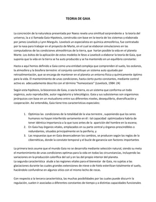 TEORIA DE GAIA
La concreción de la naturaleza presentada por Naess revela una similitud sorprendente a la teoría del
universo, la a si llamada Gaia-Hipotesis, construida con base en la teoría de los sistemas y elaborada
por james Lovelock y Lynn Margulis. Lovelock un especialista en química atmosférica, fue contratado
por la nasa para trabajar en el proyecto de Marte, en el cual se elaboran simulaciones en las
computadoras de las condiciones atmosféricas de la tierra, que harían posible la vida en el planeta
Marte. Los éxitos de la aplicación de estos modelos le llevo a Lovelock a elaborar la teoría de Gaia, que
suponía que la vida en la tierra se ha auto producido y se ha mantenido en un equilibrio constante:
Hasta a aquí hemos definido a Gaia como una entidad compleja que comprenden el suelo, los océanos,
la atmosfera y la biosfera terrestre: el conjunto constituye un sistema auto ajustado por
retroalimentación, que se encarga de mantener en el planeta un entorno física y químicamente óptimo
para la vida. El mantenimiento de unas condiciones, hasta cierto punto constantes, mediante control
activo es adecuadamente descrito con el término “homeostasis” (Lovelock, 1984: 24)
Según esta hipótesis, la biocenosis de Gaia, o sea la tierra, es un sistema que conforma un todo
orgánico, auto reproducible, autor regulatorio y telecológico. Gaia y sus subsistemas son organismos
jerárquicos con base en un mutualismo entre sus diferentes niveles, desequilibrio, diversificación y
cooperación. Así entendida, Gaia tiene tres características especiales:
1. Optimiza las condiciones de la totalidad de la visa terrestre , suponiendo que los seres
humanos no hayan interferido seriamente en él : tal capacidad optimizadora habría de
tener idéntica importancia a la que tuvo antes de la aparición del hombre en la escena;
2. En Gaia hay órganos vitales, emplazados en su parte central y órganos prescindibles o
redundantes, situados principalmente en la periferia, y
3. Las respuestas que en Gaia desencadenan los cambios, se producen según las reglas de la
cibernéticas, donde la constate temporal y el bucle de ganancia son factores importantes
La primera tesis asume que el mundo Gaia no se desarrolla mediante selección natural, siendo su meta
el mantenimiento de unas condiciones optimas para la vida en todas las circunstancias, incluyendo las
variaciones en la producción calorífica del sol y en las del propio interior del planeta.
La segunda característica alude a las regiones vitales para el bienestar de Gaia, no sujetas a las
glaciaciones durante las cuales grandes extensiones de nieve o de hielo esterilizan totalmente el suelo,
haciéndolo confundirse en algunos sitios con el mismo lecho de rocas.
Con respecto a la tercera característica, las muchas posibilidades por las cuales puede discurrir la
regulación, suelen ir asociadas a diferentes constantes de tiempo y a distintas capacidades funcionales
 