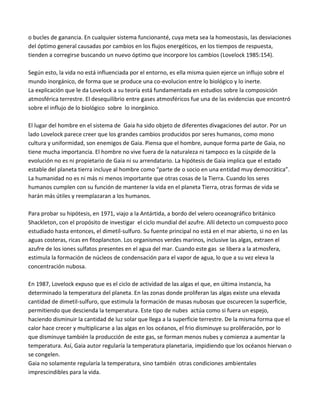 o bucles de ganancia. En cualquier sistema funcionanté, cuya meta sea la homeostasis, las desviaciones
del óptimo general causadas por cambios en los flujos energéticos, en los tiempos de respuesta,
tienden a corregirse buscando un nuevo óptimo que incorpore los cambios (Lovelock 1985:154).
Según esto, la vida no está influenciada por el entorno, es ella misma quien ejerce un influjo sobre el
mundo inorgánico, de forma que se produce una co-evolucion entre lo biológico y lo inerte.
La explicación que le da Lovelock a su teoría está fundamentada en estudios sobre la composición
atmosférica terrestre. El desequilibrio entre gases atmosféricos fue una de las evidencias que encontró
sobre el influjo de lo biológico sobre lo inorgánico.
El lugar del hombre en el sistema de Gaia ha sido objeto de diferentes divagaciones del autor. Por un
lado Lovelock parece creer que los grandes cambios producidos por seres humanos, como mono
cultura y uniformidad, son enemigos de Gaia. Piensa que el hombre, aunque forma parte de Gaia, no
tiene mucha importancia. El hombre no vive fuera de la naturaleza ni tampoco es la cúspide de la
evolución no es ni propietario de Gaia ni su arrendatario. La hipótesis de Gaia implica que el estado
estable del planeta tierra incluye al hombre como “parte de o socio en una entidad muy democrática”.
La humanidad no es ni más ni menos importante que otras cosas de la Tierra. Cuando los seres
humanos cumplen con su función de mantener la vida en el planeta Tierra, otras formas de vida se
harán más útiles y reemplazaran a los humanos.
Para probar su hipótesis, en 1971, viajo a la Antártida, a bordo del velero oceanográfico británico
Shackleton, con el propósito de investigar el ciclo mundial del azufre. Allí detecto un compuesto poco
estudiado hasta entonces, el dimetil-sulfuro. Su fuente principal no está en el mar abierto, si no en las
aguas costeras, ricas en fitoplancton. Los organismos verdes marinos, inclusive las algas, extraen el
azufre de los iones sulfatos presentes en el agua del mar. Cuando este gas se libera a la atmosfera,
estimula la formación de núcleos de condensación para el vapor de agua, lo que a su vez eleva la
concentración nubosa.
En 1987, Lovelock expuso que es el ciclo de actividad de las algas el que, en última instancia, ha
determinado la temperatura del planeta. En las zonas donde proliferan las algas existe una elevada
cantidad de dimetil-sulfuro, que estimula la formación de masas nubosas que oscurecen la superficie,
permitiendo que descienda la temperatura. Este tipo de nubes actúa como si fuera un espejo,
haciendo disminuir la cantidad de luz solar que llega a la superficie terrestre. De la misma forma que el
calor hace crecer y multiplicarse a las algas en los océanos, el frio disminuye su proliferación, por lo
que disminuye también la producción de este gas, se forman menos nubes y comienza a aumentar la
temperatura. Así, Gaia autor regularía la temperatura planetaria, impidiendo que los océanos hiervan o
se congelen.
Gaia no solamente regularía la temperatura, sino también otras condiciones ambientales
imprescindibles para la vida.
 