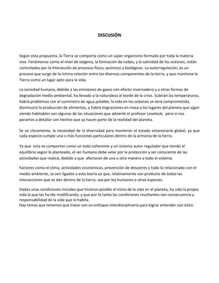 DISCUSIÓN
Según esta propuesta, la Tierra se comporta como un súper organismo formado por toda la materia
viva. Fenómenos como el nivel de oxigeno, la formación de nubes, y la salinidad de los océanos, están
controlados por la interacción de procesos físico, químicos y biológicos. La autorregulación, es un
proceso que surge de la intima relación entre los diversos componentes de la tierra, y que mantiene la
Tierra como un lugar apto para la vida.
La sociedad humana, debido a las emisiones de gases con efecto invernadero y a otras formas de
degradación medio ambiental, ha llevado a la naturaleza al borde de la crisis. Subirán las temperaturas,
habrá problemas con el suministro de agua potable, la vida en los océanos se verá comprometida,
disminuirá la producción de alimentos, y habrá migraciones en masa a los lugares del planeta que sigan
siendo habitables son algunas de las situaciones que advierte el profesor Lovelock; pero si nos
paramos a detallar son hechos que ya hacen parte de la realidad del planeta.
Se ve claramente, la necesidad de la diversidad para mantener el estado estacionario global, ya que
cada especie cumple una o más funciones particulares dentro de la armonía de la tierra.
Ya que esta se comportan como un todo coherente y un sistema autor regulador que tiende al
equilibrio según lo planteado, el ser humano debe velar por la protección y ser consciente de las
actividades que realice, debido a que afectaran de una u otra manera a todo el sistema.
Factores como el clima, actividades económicas, prevención de desastres y todo lo relacionado con el
medio ambiente, se ven ligados a esta teoría ya que, relativamente son producto de todas las
interacciones que se dan dentro de la tierra, sea por los humanos o otras especies.
Dadas unas condiciones iniciales que hicieron posible el inicio de la vida en el planeta, ha sido la propia
vida la que las ha ido modificando, y que por lo tanto las condiciones resultantes son consecuencia y
responsabilidad de la vida que lo habita.
Hay temas que tenemos que tratar con un enfoque interdisciplinario para lograr entender con éxito.
 