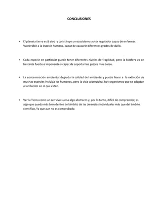 CONCLUSIONES
 El planeta tierra está vivo y constituye un ecosistema autor regulador capaz de enfermar.
Vulnerable a la especie humana, capaz de causarle diferentes grados de daño.
 Cada especie en particular puede tener diferentes niveles de fragilidad, pero la biosfera es en
bastante fuerte e imponente y capaz de soportar los golpes más duros.
 La contaminación ambiental degrada la calidad del ambiente y puede llevar a la extinción de
muchas especies incluida los humanos, pero la vida sobrevivirá, hay organismos que se adaptan
al ambiente en el que estén.
 Ver la Tierra como un ser vivo suena algo abstracto y, por lo tanto, difícil de comprender; es
algo que queda más bien dentro del ámbito de las creencias individuales más que del ámbito
científico, Ya que aun no es comprobado.
 
