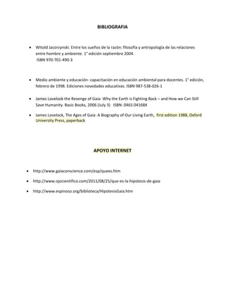 BIBLIOGRAFIA
 Witold Jacorzynski. Entre los sueños de la razón: filosofía y antropología de las relaciones
entre hombre y ambiente. 1° edición septiembre 2004.
ISBN 970-701-490-3
 Medio ambiente y educación- capacitación en educación ambiental para docentes. 1° edición,
febrero de 1998. Ediciones novedades educativas. ISBN 987-538-026-1
 James Lovelock the Revenge of Gaia: Why the Earth is Fighting Back – and How we Can Still
Save Humanity. Basic Books, 2006 (July 3) ISBN: 0465 04168X
 James Lovelock, The Ages of Gaia: A Biography of Our Living Earth, first edition 1988, Oxford
University Press, paperback
APOYO INTERNET
 http://www.gaiaconscience.com/esp/quees.htm
 http://www.ojocientifico.com/2011/08/25/que-es-la-hipotesis-de-gaia
 http://www.espinoso.org/biblioteca/HipotesisGaia.htm
 