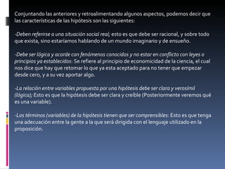 Conjuntando las anteriores y retroalimentando algunos aspectos, podemos decir que las características de las hipótesis son las siguientes: -Deben referirse a una situación social real;  esto es que debe ser racional, y sobre todo que exista, sino estaríamos hablando de un mundo imaginario y de ensueño. -Debe ser lógica y acorde con fenómenos conocidos y no estar en conflicto con leyes o principios ya establecidos : Se refiere al principio de economicidad de la ciencia, el cual nos dice que hay que retomar lo que ya esta aceptado para no tener que empezar desde cero, y a su vez aportar algo. -La relación entre variables propuesta por una hipótesis debe ser clara y verosímil (lógica);  Esto es que la hipótesis debe ser clara y creíble (Posteriormente veremos qué es una variable). -Los términos (variables) de la hipótesis tienen que ser comprensibles : Esto es que tenga una adecuación entre la gente a la que será dirigida con el lenguaje utilizado en la proposición. 