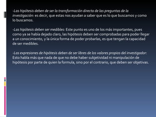 -Las hipótesis deben de ser la transformación directa de las preguntas de la investigación:  es decir, que estas nos ayudan a saber que es lo que buscamos y como lo buscamos. -Las hipótesis deben ser medibles : Este punto es uno de los más importantes, pues como ya se había dejado claro, las hipótesis deben ser comprobadas para poder llegar a un conocimiento, y la única forma de poder probarlas, es que tengan la capacidad de ser medibles. -Las expresiones de hipótesis deben de ser libres de los valores propios del investigador : Esto habla más que nada de que no debe haber subjetividad ni manipulación de hipótesis por parte de quien la formula, sino por el contrario, que deben ser objetivas. 