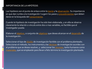 IMPORTANCIA DE LA HIPÓTESIS Las hipótesis son el punto de enlace entre la  teoría  y la  observación . Su importancia en que dan rumbo a la investigación l sugerir los pasos y  procedimientos  que deben darse en la búsqueda del  conocimiento . Cuando la hipótesis de investigación ha sido bien elaborada, y en ella se observa claramente la relación o vínculo entre dos o mas variables, es factible que el investigador pueda: Elaborar el  objetivo , o conjunto de  objetivos  que desea alcanzar en el  desarrollo  de la investigación . Seleccionar el tipo de  diseño  de investigación factible con el problema planteado.  Seleccionar el método, los instrumentos y las  técnicas  de investigación acordes con el problema que se desea resolver, y  seleccionar los  recursos , tanto humanos como  materiales , que se emplearán para llevar a feliz término la investigación planteada.  