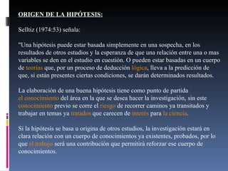 ORIGEN DE LA HIPÓTESIS: Selltiz (1974:53) señala: "Una hipótesis puede estar basada simplemente en una sospecha, en los resultados de otros estudios y la esperanza de que una relación entre una o mas variables se den en el estudio en cuestión. O pueden estar basadas en un cuerpo de  teorías  que, por un proceso de deducción  lógica , lleva a la predicción de que, si están presentes ciertas condiciones, se darán determinados resultados. La elaboración de una buena hipótesis tiene como punto de partida  el conocimiento  del área en la que se desea hacer la investigación, sin este  conocimiento  previo se corre el  riesgo  de recorrer caminos ya transitados y trabajar en temas ya  tratados  que carecen de  interés  para  la ciencia . Si la hipótesis se basa u origina de otros estudios, la investigación estará en clara relación con un cuerpo de conocimientos ya existentes, probados, por lo que  el trabajo  será una contribución que permitirá reforzar ese cuerpo de conocimientos. 