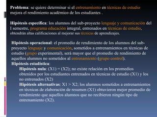Hipótesis operacional : el promedio de rendimiento de los alumnos del sub-proyecto  lenguaje  y  comunicación , sometidos a entrenamientos en técnicas de estudio ( grupo  experimental), será mayor que el promedio de rendimiento de aquellos alumnos no sometidos al  entrenamiento  ( grupo   control ).  Hipótesis estadística :  Hipótesis nula : (X1) = (X2); no existe relación en los promedios  obtenidos por los estudiantes entrenados en técnicas de estudio (X1) y los no entrenados (X2)  Hipótesis alternativas : X1 > X2; los alumnos sometidos a entrenamientos en técnicas de elaboración de resumen (X1) obtuvieron mejor promedio de rendimiento que aquellos alumnos que no recibieron ningún tipo de entrenamiento (X2).  Problema : se quiere determinar si el  entrenamiento  en  técnicas de estudio  mejora el rendimiento académico de los estudiantes .  Hipótesis específica : los alumnos del sub-proyecto  lenguaje y comunicación  del I semestre,  programa   educación  integral, entrenados en  t écnicas de estudio , obtendrán altas calificaciones al mejorar sus  técnicas  de aprendizajes.  