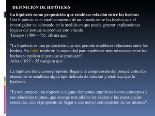 DEFINICIÓN DE HIPÓTESIS La hipótesis como proposición que establece relación entre los hechos:  Una hipótesis es el establecimiento de un vínculo entre los hechos que el investigador va aclarando en la medida en que pueda generar explicaciones lógicas del porqué se produce este vínculo. Tamayo (1989 – 75): afirma que: "La hipótesis es una proposición que nos permite establecer relaciones entre los hechos. Su  valor  reside en la capacidad para establecer mas relaciones entre los hechos y explicar el por que se producen". Arias (1897 – 55) asegura que: La hipótesis tiene como propósito llegar a la comprensión del porqué entre dos elementos se establece algún tipo definido de relación y establece que la hipótesis: "Es una proposición respecto a alguno elementos empíricos y otros conceptos y sus relaciones mutuas, que emerge mas allá de los hechos y las experiencias conocidas, con el propósito de llegar a una mayor comprensión de los mismos". 