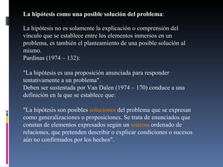 La hipótesis como una posible solución del problema :  La hipótesis no es solamente la explicación o comprensión del vínculo que se establece entre los elementos inmersos en un problema, es también el planteamiento de una posible solución al mismo. Pardinas (1974 – 132): "La hipótesis es una proposición anunciada para responder tentativamente a un problema". Deben ser sustentada por Van Dalen (1974 – 170) conduce a una definición en la que se establece que: "La hipótesis son posibles  soluciones  del problema que se expresan como generalizaciones o proposiciones. Se trata de enunciados que constan de elementos expresados según un  sistema  ordenado de relaciones, que pretenden describir o explicar condiciones o sucesos aún no confirmados por los hechos". 