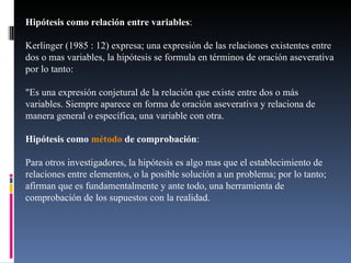 Hipótesis como relación entre variables :  Kerlinger (1985 : 12) expresa; una expresión de las relaciones existentes entre dos o mas variables, la hipótesis se formula en términos de oración aseverativa por lo tanto: "Es una expresión conjetural de la relación que existe entre dos o más variables. Siempre aparece en forma de oración aseverativa y relaciona de manera general o específica, una variable con otra. Hipótesis como  método  de comprobación :  Para otros investigadores, la hipótesis es algo mas que el establecimiento de relaciones entre elementos, o la posible solución a un problema; por lo tanto; afirman que es fundamentalmente y ante todo, una herramienta de comprobación de los supuestos con la realidad. 