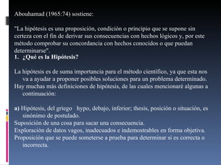 ¿Qué es la Hipótesis? La hipótesis es de suma importancia para el método científico, ya que esta nos va a ayudar a proponer posibles soluciones para un problema determinado.  Hay muchas más definiciones de hipótesis, de las cuales mencionaré algunas a continuación: a)  Hipótesis, del griego  hypo, debajo, inferior; thesis, posición o situación, es sinónimo de postulado. Suposición de una cosa para sacar una consecuencia. Exploración de datos vagos, inadecuados e indemostrables en forma objetiva. Proposición que se puede someterse a prueba para determinar si es correcta o incorrecta. Abouhamad (1965:74) sostiene: "La hipótesis es una proposición, condición o principio que se supone sin certeza con el fin de derivar sus consecuencias con hechos lógicos y, por este método comprobar su concordancia con hechos conocidos o que puedan determinarse". 