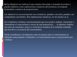 b)  Las hipótesis nos indican lo que estamos buscando o tratando de probar y pueden definirse como explicaciones tentativas del fenómeno investigado formuladas a manera de proposiciones. Las hipótesis no necesariamente son verdaderas ; pueden o no serlo, pueden o no comprobarse con hechos. Son explicaciones tentativas, no los hechos en sí. c)  La hipótesis constituye una herramienta que nos ayuda a ordenar, estructurar y sistematizar el conocimiento a través de una proposición, … la hipótesis implica una serie de conceptos, juicios y raciocinios tomados de la realidad estudiada, que nos lleva a la esencia del conocimiento. Puede considerarse a la hipótesis como un puente entre el conocimiento ya obtenido (conocimiento verificado) y el conocimiento nuevo (conocimiento por verific ar). 