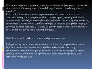 d) …es una conjetura, juicio o explicación preliminar de las causas o razones de un evento o fenómeno que ya ha sucedido, que está sucediendo o que va a suceder.” Estas definiciones tienen varios aspectos en común, para empezar todas concuerdan en que son una proposición, con conceptos, juicios y raciocinios tomados de la realidad, es una explicación preliminar, nos va a ayudar a ordenar, sistematizar y estructurar el conocimiento que ya tenemos para poder saber que es lo que estamos buscando o tratando de probar, estas pueden ser verdaderas o no, y es por eso que se van a someter a pruebas. Todo lo anterior lo podemos reducir al siguiente concepto: La hipótesis es una explicación preliminar en forma de proposiciones reales, lógicas y razonables, que nos van a ayudar a ordenar, sistematizar y estructurar el conocimiento que ya tenemos, y a su vez a saber que es lo que estamos buscando o tratando de probar, esta será sometida a pruebas para saber si es verdadera o no. 
