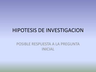 HIPOTESIS DE INVESTIGACION

 POSIBLE RESPUESTA A LA PREGUNTA
              INICIAL
 