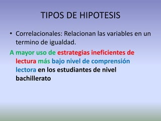 TIPOS DE HIPOTESIS
• Correlacionales: Relacionan las variables en un
  termino de igualdad.
A mayor uso de estrategias ineficientes de
  lectura más bajo nivel de comprensión
  lectora en los estudiantes de nivel
  bachillerato
 