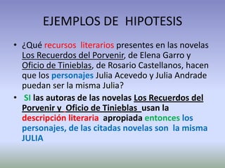 EJEMPLOS DE HIPOTESIS
• ¿Qué recursos literarios presentes en las novelas
  Los Recuerdos del Porvenir, de Elena Garro y
  Oficio de Tinieblas, de Rosario Castellanos, hacen
  que los personajes Julia Acevedo y Julia Andrade
  puedan ser la misma Julia?
• SI las autoras de las novelas Los Recuerdos del
  Porvenir y Oficio de Tinieblas usan la
  descripción literaria apropiada entonces los
  personajes, de las citadas novelas son la misma
  JULIA
 