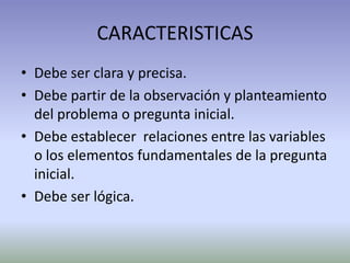 CARACTERISTICAS
• Debe ser clara y precisa.
• Debe partir de la observación y planteamiento
  del problema o pregunta inicial.
• Debe establecer relaciones entre las variables
  o los elementos fundamentales de la pregunta
  inicial.
• Debe ser lógica.
 