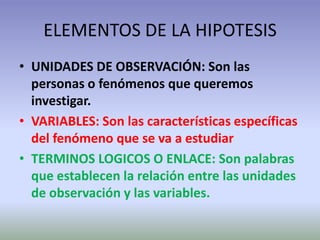 ELEMENTOS DE LA HIPOTESIS
• UNIDADES DE OBSERVACIÓN: Son las
  personas o fenómenos que queremos
  investigar.
• VARIABLES: Son las características específicas
  del fenómeno que se va a estudiar
• TERMINOS LOGICOS O ENLACE: Son palabras
  que establecen la relación entre las unidades
  de observación y las variables.
 