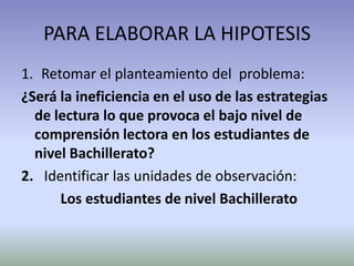 PARA ELABORAR LA HIPOTESIS
1. Retomar el planteamiento del problema:
¿Será la ineficiencia en el uso de las estrategias
  de lectura lo que provoca el bajo nivel de
  comprensión lectora en los estudiantes de
  nivel Bachillerato?
2. Identificar las unidades de observación:
      Los estudiantes de nivel Bachillerato
 