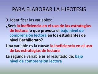 PARA ELABORAR LA HIPOTESIS
3. Identificar las variables:
¿Será la ineficiencia en el uso de las estrategias
  de lectura lo que provoca el bajo nivel de
  comprensión lectora en los estudiantes de
  nivel Bachillerato?
Una variable es la causa: la ineficiencia en el uso
  de las estrategias de lectura
La segunda variable es el resultado de: bajo
  nivel de comprensión lectora
 
