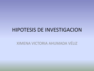 HIPOTESIS DE INVESTIGACION
XIMENA VICTORIA AHUMADA VÉLIZ
 