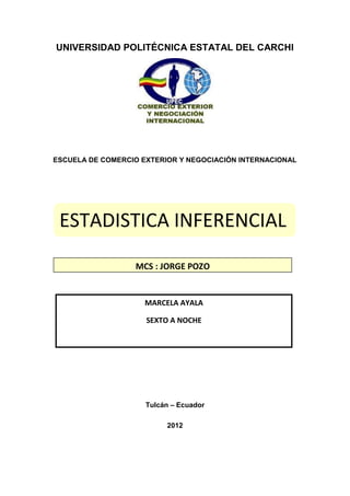 UNIVERSIDAD POLITÉCNICA ESTATAL DEL CARCHI




ESCUELA DE COMERCIO EXTERIOR Y NEGOCIACIÓN INTERNACIONAL




 ESTADISTICA INFERENCIAL

                  MCS : JORGE POZO


                     MARCELA AYALA

                     SEXTO A NOCHE




                     Tulcán – Ecuador

                          2012
 