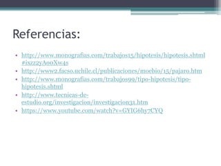 Referencias:
• http://www.monografias.com/trabajos15/hipotesis/hipotesis.shtml
#ixzz2yAo0Xw4s
• http://www2.facso.uchile.cl/publicaciones/moebio/15/pajaro.htm
• http://www.monografias.com/trabajos99/tipo-hipotesis/tipo-
hipotesis.shtml
• http://www.tecnicas-de-
estudio.org/investigacion/investigacion31.htm
• https://www.youtube.com/watch?v=GYIG6hy7CYQ
 