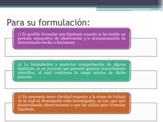 1) Es posible formular una hipótesis cuando se ha tenido un
período exhaustivo de observación y/o documentación de
determinado hecho o fenómeno
2) La formulación y posterior comprobación de alguna
hipótesis, es un proceso que permite generar conocimiento
científico, el cual conforma la etapa teórica de dicho
proceso
3) Es necesario tener claridad respecto a la etapa de trabajo
en la cual se desempeña cada investigador, ya sea, que esté
desarrollando observaciones o que las utilice para formular
hipótesis.
Para su formulación:
 