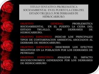 TITULO TENTATIVO; PROBLEMÁTICA
SOCIOAMBIENTAL EN EL PUERTO LA CEIBA DEL
ESTADO TRUJILLO, POR DERRAMES DE
HIDROCARBURO.
OBJETIVO
GENERAL:
PROBLEMÁTICA
SOCIOAMBIENTAL
EN EL PUERTO LA CEIBA DEL
ESTADO
TRUJILLO,
POR
DERRAMES
DE
HIDROCARBURO.
OBJETIVO ESPECIFICO: INDICAR LOS PRINCIPALES
TIPOS DE CONTAMINACION AMBIENTAL ASOCIADOS AL
DERRAME DE HIDROCARBURO.
OBJETIVO ESPECIFICO: DESCRIBIR LOS EFECTOS
NEGATIVOS EN LA POBLACION POR LOS DERRAMES DE
PETROLEO
OBJETIVO
ESPECIFICO:
ANALIZAR
EL
IMPACTO
SOCIOECONOMICO GENERADOS POR LOS DERRAMES
DE HIDROCARBURO

 