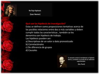Qué son las hipótesis de investigación?
Estas se definen como proposiciones tentativas acerca de
las posibles relaciones entre dos o más variables y deben
cumplir todas las características , también se les
denomina con hipótesis de trabajo.
Las hipótesis pueden ser:
a) Descriptivas de un valor o dato pronosticado
b) Correlaciónales
c) De diferencia de grupos
d) Causales

 