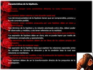 Características de la hipótesis.
Los autores manejan varias características diferentes, las cuales mencionaremos a
continuación.

•Las hipótesis deben referirse a una situación social real.
•Los términos(variables) de la hipótesis tienen que ser comprensibles, precisos y
lo más concretos posible.
•La relación entre variables propuesta por una hipótesis debe ser clara y
verosímil (lógica).
•Los términos de la hipótesis y la relación planteada entre ellos, deben poder
ser observados y medidos, o sea tener referentes en la realidad.
•Las hipótesis deben estar relacionadas con técnicas disponibles para probarlas.
•La expresión de hipótesis debe ser clara, esto se puede lograr por medio de
definiciones conceptuales y operacionales.
•Las expresiones de hipótesis deben de ser libres de los valores propios del
investigador.
•Deben ser libres de cualquier sesgo.
•La expresión de la hipótesis tiene que explicar las relaciones esperadas entre
las variables en término de dirección y de la condición bajo la cual esas
relaciones se mantienen.
•Las hipótesis deben ser medibles, o sea, la evaluación de hipótesis depende de
la existencia de métodos para probarlas.
•Las hipótesis deben de ser la transformación directa de las preguntas de la
investigación.

 