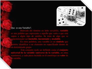Que es una Variable?.
Derivada del término en latín variabilis, variable
es una palabra que representa a aquello que varía o que está
sujeto a algún tipo de cambio. Se trata de algo que se
caracteriza por ser inestable, inconstante y mudable.
En otras palabras, una variable es un símbolo que
permite identificar a un elemento no especificado dentro de
un determinado grupo.
Este conjunto suele ser definido como el conjunto
universal de la variable (universo de la variable, en otras
ocasiones), y cada pieza incluida en él constituye un valor de
la variable.

 