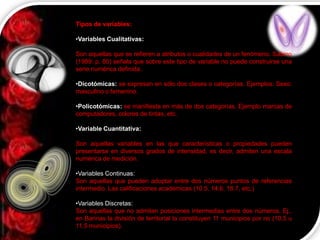 Tipos de variables:
•Variables Cualitativas:
Son aquellas que se refieren a atributos o cualidades de un fenómeno. Sabino
(1989: p. 80) señala que sobre este tipo de variable no puede construirse una
serie numérica definida.
•Dicotómicas: se expresan en sólo dos clases o categorías. Ejemplos: Sexo:
masculino o femenino.
•Policotómicas: se manifiesta en más de dos categorías. Ejemplo marcas de
computadores, colores de tintas, etc.
•Variable Cuantitativa:
Son aquellas variables en las que características o propiedades pueden
presentarse en diversos grados de intensidad, es decir, admiten una escala
numérica de medición.
•Variables Continuas:
Son aquellas que pueden adoptar entre dos números puntos de referencias
intermedio. Las calificaciones académicas (10.5, 14.6, 18.7, etc.)
•Variables Discretas:
Son aquellas que no admiten posiciones intermedias entre dos números. Ej.,
en Barinas la división de territorial la constituyen 11 municipios por no (10.5 u
11.5 municipios).

 