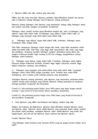 2. Hipotesis dilihat dari sifat variabel yang akan diuji.
Dilihat dari sifat yang akan diuji, hipotesis penelitian dapat dibedakan menjadi dua macam,
yaitu (1) hipotesis tentang hubungan dan (2) hipotesis tentang perbedaan.
Hipotesis tentang hubungan yaitu hipotesis yang menyatakan tentang saling hubungan antara
dua variabel atau lebih, mengacu ke penelitian korelasional.
Hubungan antara variabel tersebut dapat dibedakan menjadi tiga, yaitu: (a) hubungan yang
sifatnya sejajar tidak timbal balik, (b) hubungan yang sifatnya sejajar timbal balik, (c)
hubungan yang menunjuk pada sebab akibat tetapi timbal balik.
a) Hubungan yang sifatnya sejajar tidak timbal balik, contohnya: Hubungan antara
kemampuan fisika dengan kimia.
Nilai fisika mempunyai hubungan sejajar dengan nilai kimia, tetapi tidak merupakan sebab
akibat dan timbal balik. Nilai fisika yang tinggi tidak menyebabkan nilai kimia yang tinggi,
dan sebaliknya. Keduanya memiliki hubungan mungkin disebabkan karena faktor lain,
mungkin kebiasaan berpikir logik (tentang ke IPA-an) sehingga mengakibatkan adanya
hubungan antara keduanya.
b) Hubungan yang sifatnya sejajar timbal balik. Contohnya: Hubungan antara tingkat
kekayaan dengan kelancaran berusaha. Semakin tinggi tingkat kekayaan, semakin tinggi
tingkat kelancaran usahanya, dan sebaliknya.
c) Hubungan yang menunjuk pada sebab-akibat, tetapi tidak timbal balik. Contohnya
hubungan antara waktu PBM, dengan kejenuhan siswa. Semakin lama waktu PBM
berlangsung, siswa semakin jenuh terhadap pelajaran yang disampaikan.
Sedangkan hipotesis tentang perbedaan, yaitu hipotesis yang menyatakan perbedaan dalam
variabel tertentu pada kelompok yang berbeda. Hipotesis tentang perbedaan ini mendasari
berbagai penelitian komparatif dan eksperimen.
Contoh (1): Ada perbedaan pretasi belajar siswa SMA antara yang diajar dengan metode
ceramah + tanya jawab (CT) dan metode diskusi (penelitian eksperimen).
Contoh (2): Ada perbedaan prestasi belajar siswa SMA antara yang berada di kota dan di
desa (penelitian komparatif).
3. Jenis Hipotesis yang dilihat dari keluasan atau lingkup variabel yang diuji.
Ditinjau dari keluasan dan lingkupnya, hipotesis dapat dibedakan menjadi hipotesis mayor
dan hipotesis minor. Hipotesis mayor adalah hipotesis yang mencakup kaitan seluruh variabel
dan seluruh objek penelitian, sedangkan hipotesis minor adalah hipotesis yang terdiri dari
bagian-bagian atau sub-sub dari hipotesis mayor (jabaran dari hipotesis mayor).
Contoh: Hipotesis Mayor
“Ada hubungan antara keadaan sosial ekonomi (KSE) orang tua dengan prestasi belajar siswa
SMP”.
 