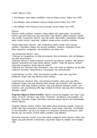 Contoh: Hipotesis Minor.
1. Ada hubungan antara tingkat pendidikan orang tua dengan prestasi belajar siswa SMP.
2. Ada hubungan antara pendapatan orang tua dengan prestasi belajar siswa SMP.
3. Ada hubungan antara kekayaan orang tua dengan prestasi belajar siswa SMP.
Hipotesis
Hipotesis adalah penjelasan sementara tentang tingkah laku, gejala-gejala, atau kejadian
tertentu yang telah terjadi atau yang akan terjadi. Suatu hipotesis adalah pernyataan masalah
yang spesifik. Karakteristik hipotesis yang baik adalah: dapat diteliti, menunjukkan hubungan
antara variable-variabel, dapat diuji, mengikuti temuan-temuan penelitian terdahulu.
Adapun fungsi-fungsi hipotesis, yaitu: membimbing pikiran peneliti dalam memulai
penelitian, menentukan tahapan atau prosedur penelitian, membantu menetapkan format
dalam menyajikan, menganalisis dan menafsirkan data dalam tesis.
Ada beberapa tipe hipotesis, yaitu:
1.Hipotesis nol mengandung arti tidak ada pengaruh, tidak ada interaksi, tidak ada hubungan,
atau tidak ada perbedaan
2.Hipotesis alternative adalah pernyataan operasional dari hipotesis penelitian. Bila hipotesis
alternatif berdasarkan teori maka disebut hipotesis deduktif. Tetapi bila hipotesis alternatif
berdasarkan pengamatan disebut hipotesis induktif
3.Hipotesis non- directional tidak menunjukkan suatu arah. Untuk itu digunakan uji dua pihak
4.Hipotesis directional memperlihatkan arah pengaruh atau arah perbedaan.
Contoh hipotesis nol (Ho) ; Tidak ada perbedaan kreatifitas antara anak yang diberi
keleluasaan dengan anak yang dikekang dalam keluarga.
Contoh hipotesis alternative (Ha) ; Ada perbedaan kreativitas antara anak yang diberi
keleluasaan dengan anak yang dikekang dalam keluarga atau Kreativitas anak yang diberi
keleluasaan lebih tinggi daripada kreativitas anak yang dikekang (hubungan positif) ; atau
kreativitas anak yang dikekang lebih tinggi daripada kreativitas anak yang diberi keleluasaan
(hubungan negatif).
Pengertian Hipotesis Dalam Penelitian. Hipotesa berasal dari penggalan kata ”hypo” yang
artinya ”di bawah” dan thesa” yang artinya ”kebenaran”, jadi hipotesa yang kemudian cara
menulisnya disesuaikan dengan ejaan Bahasa Indonesia menjadi hipotesa dan berkembangan
menjadi Hipotesa.
Pengertian Hipotesa menurut Sutrisno Hadi adalah tentang pemecahan masalah. Sering kali
peneliti tidak dapat memecahkan permasalahannya hanya dengan sekali jalan. Permasalahan
itu akan diselesaikan segi demi segi dengan cara mengajukan pertanyaan-pertanyaan untuk
tiap-tiap segi, dan mencari jawaban melalui penelitian yang dilakukan.
Dari kedua pernyataan tersebut di atas dapat ditarik kesimpulan bahwa hipotesis adalah suatu
dugaan yang perlu diketahui kebenarannya yang berarti dugaan itu mungkin benar mungkin
salah.
 
