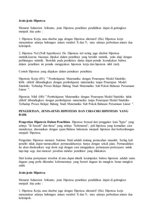Jenis-jenis Hipotesa
Menurut Suharsimi Arikunto, jenis Hipotesa penelitian pendidikan dapat di golongkan
menjadi dua yaitu :
1. Hipotesa Kerja, atau disebut juga dengan Hipotesa alternatif (Ha). Hipotesa kerja
menyatakan adanya hubungan antara variabel X dan Y, atau adanya perbedaan antara dua
kelompok.
2. Hipotesa Nol (Null hypotheses) Ho. Hipotesa nol sering juga disebut Hipotesa
statistik,karena biasanya dipakai dalam penelitian yang bersifat statistik, yaitu diuji dengan
perhitungan statistik. Bertolak pada pemikiran diatas dapat penulis kemukakan bahwa
dalam penelitian ini penulis mengajukan hipotesis kerja dan hipotesis nihil (nol).
Contoh Hipotesa yang diajukan dalam penulisan penelitian.
Hipotesis Kerja (H1) ” Pembelajaran Matematika dengan Penerapan Model Sinektiks
lebih efektif dibandingkan dengan pembelajaran matematika tanpa Penerapan Model
Sinektiks Terhadap Proses Belajar Bidang Studi Matematika Sub Pokok Bahasan Persamaan
Linear ”.
Hipotesis Nihil (H0) ” Pembelajaran Matematika dengan Penerapan Model Sinektiks tidak
efektif dibandingkan dengan pembelajaran matematika tanpa Penerapan Model Sinektiks
Terhadap Proses Belajar Bidang Studi Matematika Sub Pokok Bahasan Persamaan Linear ”.
PENGERTIAN, JENIS-JENIS HIPOTESIS DAN CIRI-CIRI HIPOTESIS YANG
BAIK
Pengertian Hipotesis Dalam Penelitian. Hipotesa berasal dari penggalan kata ”hypo” yang
artinya ”di bawah” dan thesa” yang artinya ”kebenaran”, jadi hipotesa yang kemudian cara
menulisnya disesuaikan dengan ejaan Bahasa Indonesia menjadi hipotesa dan berkembangan
menjadi Hipotesa.
Pengertian Hipotesa menurut Sutrisno Hadi adalah tentang pemecahan masalah. Sering kali
peneliti tidak dapat memecahkan permasalahannya hanya dengan sekali jalan. Permasalahan
itu akan diselesaikan segi demi segi dengan cara mengajukan pertanyaan-pertanyaan untuk
tiap-tiap segi, dan mencari jawaban melalui penelitian yang dilakukan.
Dari kedua pernyataan tersebut di atas dapat ditarik kesimpulan bahwa hipotesis adalah suatu
dugaan yang perlu diketahui kebenarannya yang berarti dugaan itu mungkin benar mungkin
salah.
Jenis-jenis Hipotesa
Menurut Suharsimi Arikunto, jenis Hipotesa penelitian pendidikan dapat di golongkan
menjadi dua yaitu :
1. Hipotesa Kerja, atau disebut juga dengan Hipotesa alternatif (Ha). Hipotesa kerja
menyatakan adanya hubungan antara variabel X dan Y, atau adanya perbedaan antara dua
kelompok.
 