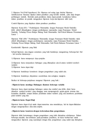 2. Hipotesa Nol (Null hypotheses) Ho. Hipotesa nol sering juga disebut Hipotesa
statistik,karena biasanya dipakai dalam penelitian yang bersifat statistik, yaitu diuji dengan
perhitungan statistik. Bertolak pada pemikiran diatas dapat penulis kemukakan bahwa
dalam penelitian ini penulis mengajukan hipotesis kerja dan hipotesis nihil (nol).
Contoh Hipotesa yang diajukan dalam penulisan penelitian.
Hipotesis Kerja (H1) ” Pembelajaran Matematika dengan Penerapan Model Sinektiks
lebih efektif dibandingkan dengan pembelajaran matematika tanpa Penerapan Model
Sinektiks Terhadap Proses Belajar Bidang Studi Matematika Sub Pokok Bahasan Persamaan
Linear ”.
Hipotesis Nihil (H0) ” Pembelajaran Matematika dengan Penerapan Model Sinektiks tidak
efektif dibandingkan dengan pembelajaran matematika tanpa Penerapan Model Sinektiks
Terhadap Proses Belajar Bidang Studi Matematika Sub Pokok Bahasan Persamaan Linear ”.
Karakteristik Hipotesis yang Baik
Sebuah hipotesis atau dugaan sementara yang baik hendaknya mengandung beberapa hal. Hal
– hal tersebut diantaranya :
1) Hipotesis harus mempunyai daya penjelas
2) Hipotesis harus menyatakan hubungan yang diharapkan ada di antara variabel-variabel-
variabel.
3) Hipotesis harus dapat diuji
4) Hipotesis hendaknya konsistesis dengan pengetahuan yang sudah ada.
5) Hipotesis hendaknya dinyatakan sesederhana dan seringkas mungkin.
Berikut ini beberapa penjelasan mengenai Hipotesis yang baik :
- Hipotesis harus menduga Hubungan diantara beberapa variable
Hipotesis harus dapat menduga hubungan antara dua variabel atau lebih, disini harus
dianalisis variabel-variabel yang dianggap turut mempengaruhi gejala-gejala tertentu dan
kemudian diselidiki sampai dimana perubahan dalam variabel yang satu membawa perubahan
pada variabel yang lain.
- Hipotesis harus Dapat Diuji
Hipotesis harus dapat di uji untuk dapat menerima atau menolaknya, hal ini dapat dilakukan
dengan mengumpulkan data-data empiris.
- Hipotesis harus konsisten dengan keberadaan ilmu pengetahuan-
Hipotesis tidak bertentangan dengan pengetahuan yang telah ditetapkan sebelumnya. Dalam
beberapa masalah, dan terkhusus pada permulaan penelitian, ini harus berhati-hati untuk
mengusulkan hipotesis yang sependapat dengan ilmu pengetahuan yang sudah siap ditetapkan
 