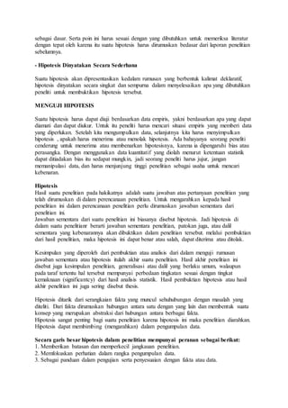 sebagai dasar. Serta poin ini harus sesuai dengan yang dibutuhkan untuk memeriksa literatur
dengan tepat oleh karena itu suatu hipotesis harus dirumuskan bedasar dari laporan penelitian
sebelumnya.
- Hipotesis Dinyatakan Secara Sederhana
Suatu hipotesis akan dipresentasikan kedalam rumusan yang berbentuk kalimat deklaratif,
hipotesis dinyatakan secara singkat dan sempurna dalam menyelesaikan apa yang dibutuhkan
peneliti untuk membuktikan hipotesis tersebut.
MENGUJI HIPOTESIS
Suatu hipotesis harus dapat diuji berdasarkan data empiris, yakni berdasarkan apa yang dapat
diamati dan dapat diukur. Untuk itu peneliti harus mencari situasi empiris yang memberi data
yang diperlukan. Setelah kita mengumpulkan data, selanjutnya kita harus menyimpulkan
hipotesis , apakah harus menerima atau menolak hipotesis. Ada bahayanya seorang peneliti
cenderung untuk menerima atau membenarkan hipotesisnya, karena ia dipengaruhi bias atau
perasangka. Dengan menggunakan data kuantitatif yang diolah menurut ketentuan statistik
dapat ditiadakan bias itu sedapat mungkin, jadi seorang peneliti harus jujur, jangan
memanipulasi data, dan harus menjunjung tinggi penelitian sebagai usaha untuk mencari
kebenaran.
Hipotesis
Hasil suatu penelitian pada hakikatnya adalah suatu jawaban atas pertanyaan penelitian yang
telah dirumuskan di dalam perencanaan penelitian. Untuk mengarahkan kepada hasil
penelitian ini dalam perencanaan penelitian perlu dirumuskan jawaban sementara dari
penelitian ini.
Jawaban sementara dari suatu penelitian ini biasanya disebut hipotesis. Jadi hipotesis di
dalam suatu penelitianr berarti jawaban sementara penelitian, patokan juga, atau dalil
sementara yang kebenarannya akan dibuktikan dalam penelitian tersebut. melalui pembuktian
dari hasil penelitian, maka hipotesis ini dapat benar atau salah, dapat diterima atau ditolak.
Kesimpulan yang diperoleh dari pembuktian atau analisis dari dalam menguji rumusan
jawaban sementara atau hipotesis itulah akhir suatu penelitian. Hasil akhir penelitian ini
disebut juga kesimpulan penelitian, generalisasi atau dalil yang berlaku umum, walaupun
pada taraf tertentu hal tersebut mempunyai perbedaan tingkatan sesuai dengan tingkat
kemaknaan (significantcy) dari hasil analisis statistik. Hasil pembuktian hipotesis atau hasil
akhir penelitian ini juga sering disebut thesis.
Hipotesis ditarik dari serangkaian fakta yang muncul sehuhubungan dengan masalah yang
diteliti. Dari fakta dirumuskan hubungan antara satu dengan yang lain dan membentuk suatu
konsep yang merupakan abstraksi dari hubungan antara berbagai fakta.
Hipotesis sangat penting bagi suatu penelitian karena hipotesis ini maka penelitian diarahkan.
Hipotesis dapat membimbing (mengarahkan) dalam pengumpulan data.
Secara garis besar hipotesis dalam penelitian mempunyai peranan sebagai berikut:
1. Memberikan batasan dan memperkecil jangkauan penelitian.
2. Memfokuskan perhatian dalam rangka pengumpulan data.
3. Sebagai panduan dalam pengujian serta penyesuaian dengan fakta atau data.
 