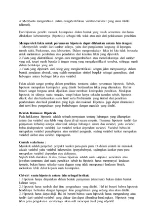 4. Membantu mengarahkan dalam mengidentifikasi variabel-variabel yang akan diteliti
(diamati).
Dari hipotesis peneliti menarik kesimpulan dalam bentuk yang masih sementara dan harus
dibuktikan kebenarannya (hipotesis) sebagai titik tolak atau arah dari pelaksanaan penelitian.
Memperoleh fakta untuk perumusan hipotesis dapat dilakukan antara lain dengan:
1. Memperoleh sendiri dari sumber aslinya, yaitu dari pengalaman langsung di lapangan,
rumah sakit, Puskesmas, atau labotarium. Dalam mengemukakan fakta ini kita tidak berusaha
untuk melakukan perubahan atau penafsiran dari keaslian fakta yang diperoleh.
2. Fakta yang diidentifikasi dengan cara menggambarkan atau menafsirkannya dari sumber
yang asli, tetapi masih berada di tangan orang yang mengidentifikasi tersebut, sehingga masih
dalam bentuknya yang asli.
3. Fakta yang diperoleh dari orang yang mengidentifikasi dengan jalan menyusunnya dalam
bentuk penalaran abstrak, yang sudah merupakan simbol berpikir sebagai generalisas; dari
hubungan antara berbagai fakta atau variabel.
Fakta adalah sangat penting dalam penelitian, terutama dalam perumusan hipotesis. Sebab,
hipotesis merupakan kesimpulan yang ditarik berdasarkan fakta yang ditemukan. Hal ini
berarti sangat berguna untuk dijadikan dasar membuat kesimpulan penelitian. Meskipun
hipotesis ini sifatnya suatu ramalan, tetapi bukan hanya sekadar ramalan sebab, hipotesis
ditarik dari dan berdasarkan suatu hasil serta Problematik yang timbul dari penelitian
pendahuluan dan hasil pemikiran yang logis dan rasional. Hipotesis juga dapat dirumuskan
dari teori ilmu pengetahuan yang berhubungan dengan masalah yang diteliti.
Bentuk Rumusan Hipotesis
Pada hakikatnya hipotesis adalah sebuah pernyataan tentang hubungan yang diharapkan
antara dua variabel atau lebih yang dapat di uji secara empiris. Biasanya hipotesis terdiri dan
pernyataan terhadap adanya atau tidak adanya hubungan antara dua variabel, yaitu variabel
bebas (independent variable) dan variabel terikat dependent variabel. Variabel bebas ini
merupakan variabel penyebapnya atau variabel pengaruh, sedang variabel terikat merupakan
variabel akibat atau variabel terpengaruh.
Contoh sederhana :
Merokok adalah penyebab penyakit kanker paru-paru paru. Di dalam contoh ini merokok
adalah variabel yaitu variabel independen (penyebabnya), sedangkan kanker paru-paru
merupaksn variabel dependen atau akibatnya.
Seperti telah diuraikan di atas, bahwa hipotesis adalah suatu simpulan sementara atau
jawaban sementara dari suatu penelitian sebab itu hipotesis harus mempunyai landasan
teoretis, bukan hanya sekadar suatu dugaan yang tidak mempunyai landasan ilmiah,
melainkan lebih dekat kepada suatu kesimpulan.
Ciri-ciri suatu hipotesis antara lain sebagai berikut:
1. Hipotesis hanya dinyatakan dalam bentuk pernyataan (statement) bukan dalam bentuk
kalimat tanya.
2. Hipotesis harus tumbuh dari ilmu pengetahuan yang diteliti. Hal ini berarti bahwa hipotesis
hendaknya berkaitan dengan lapangan ilmu pengetahuan yang sedang atau akan diteliti.
3. Hipotesis harus dapat diuji, Hal ini berarti bahwa suatu hipotesis harus mengandung atau
terdiri dari variabel-variabel yang diukur dan dapat dibanding-bandingkan. Hipotesis yang
tidak jelas pengukuran variabelnya akan sulit mencapai hasil yang objektif
 