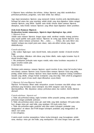 4. Hipotesis harus sederhana dan terbatas. Artinya hipotesis yang tidak menimbulkan
perbedaan-perbedaan, pengertian, serta tidak terlalu luas sifatnya.
Agar dapat merumuskan hipotesis yang memenuhi kriteria tersebut perlu dipertimbangkan
berbagai hal antara lain yang terpenting adalah teknik yang akan digunakan dalam menguji
rumusan hipotesis yang dibuat. Apabila suatu teknik tertemu dalam rumusan hipotesis
ditetapkan, maka bentuk rumusan hipotesis yang dibuat dapat digunakan dalam penelitian.
Jenis-Jenis Rumusan Hipotesis
Berdasarkan bentuk rumusannya, hipotesis dapat digolongkan tiga. yakni:
1. Hipotesis Kerja
Adalah suatu rumusan hipotesis dengan tujuan untuk membuat ramalan tentang peristiwa
yang rerjadi apabila suatu gejala muncul. Hipotesis ini sering juga disebut hipotesis kerja.
Biasanya makan rumusan pernyataan: Jika…..maka…….. Artinya, jika suatu faktor atau
variabel terdapat atau terjadi pada suatu situasi, maka ada akibat tertentu yang dapat
ditimbulkannya.
Contoh sederhana:
a. Jika sanitasi lingkungan suatu daerah buruk, maka penyakit menular di daerah tersebut
tinggi.
b. Jika persalinan dilakukan oleh dukun yang belum dilatih, maka angka kematian bayi di
daerah tersebul tinggi.
c. Jika pendapatan perkapita suatu negara rendah, maka status kesehatan masyarakat di
negara tersebut rendah pula.
d. dan lain-lain.
Meskipun pada umumnya rumusan hipotesis seperti tersebut di atas, tetapi hal tersebut bukan
saru-satunya rumusan hipotesis kerja. Karena dalam rumusan hipotesis kerja yang paling
penting adalah bahwa rumusan hipotesis harus dapat memberi penjelasan tentang kedudukan
masalah yang diteliti, sebagai bentuk kesimpulan yang akan diuji. Oleh sebab itu penggunaan
rumusan lain seperti di atas masih dapat dibenarkan secara ilmiah.
2. Hipotesis Nol atau Hipotesis Statistik
Hipoiesis Nol biasanya dibuat untuk menyatakan sesuatu kesamaan atau tidak adanya suatu
perbedaan yang bermakna antara kelompok atau lebih mengenai suatu hal yang
dipermasalahkan. Bila dinyatakan adanya perbedaan antara dua variabel, disebut hipotesis
alternatif.
Contoh sederhana : hipotesis nol
a. Tidak ada perbedaan tentang angka kematian akibat penyakit jantung antara penduduk
perkotaan dengan penduduk pedesaan.
b. Tidak ada perbedaan antara status gizi anak balita yang tidak mendapat ASI pada waktu
bayi, dengan status gizi anak balita yang mendapat ASI pada waktu bayi.
c. Tidak ada perbedaan angka penderita sakit diare antara kelompok penduduk yang
menggunakan air minum dari PAM dengan kelompok penduduk yang menggunakan air
minum dari sumur.
d. dan sebagainya.
Contoh-contoh tersebut menunjukkan bahwa kedua kelompok yang bersangkutan adalah
sama, misalnya status gizi dari balita yang mendapatkan ASI sama dengan status gizi anak
 
