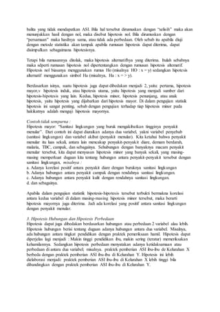 balita yang tidak mendapatkan ASI. Bila hal tersebut dirumuskan dengan “selisih” maka akan
menunjukkan hasil dengan nol, maka disebut hipotesis nol. Bila dirumuskan dengan
“persamaan” maka hasilnya sama, atau tidak ada perbedaan. Oleh sebab itu apabila diuji
dengan metode statistika akan tampak apabila rumusan hipotesis dapat diterima, dapat
disimpulkan sebagaimana hipotesisnya.
Tetapi bila rumusannya ditolak, maka hipotesis alternatifhya yang diterima. Itulah sebabnya
maka sdperti rumusan hipotesis nol dipertentangkan dengan rumusan hipotesis altematif.
Hipotesis nol biasanya menggunakan rumus Ho (misalnya HO : x = y) sedangkan hipotesis
alternatif menggunakan simbol Ha (misalnya, Ha : x = > y).
Berdasarkan isinya, suatu hipotesis juga dapat dibedakan menjadi 2, yaitu: pertama, hipotesis
mayor,v hipotesis induk, atau hipotesis utama, yaitu hipotesis yang menjadi sumber dari
hipotesis-hipotesis yang lain. Kedua, hipotesis minor, hipotesis penunjang, atau anak
hipotesis, yaitu hipotesis yang dijabarkan dari hipotesis mayor. Di dalam pengujian statisik
hipotesis ini sangat penting, sebab dengan pengujian terhadap tiap hipotesis minor pada
hakikatnya adalah menguji hipotesis mayornya.
Contoh tidak sempurna :
Hipotesis mayor: “Sanitasi lingkungan yang buruk mengakibatkan tingginya penyakit
menular”. Dari contoh ini dapat diuraikan adanya dua variabel, yakni variabel penyebab
(sanitasi lingkungan) dan variabel akibat (penyakit menular). Kita ketahui bahwa penyakit
menular itu luas sekali, antara lain mencakup penyakit-penyakit diare, demam berdarah,
malaria, TBC, campak, dan sebagainya. Sehubungan dengan banyaknya macam penyakit
menular tersebut, kita dapat menyusun hipotesis minor yang banyak sekali, yang masing-
masing memperkuat dugaan kita tentang hubungan antara penyakit-penyakit tersebut dengan
sanitasi lingkungan, misalnya :
a. Adanya korelasi positif antara penyakit diare dengan buruknya sanitasi lingkungan
b. Adanya hubungan antara penyakit campak dengan rendahnya sanitasi lingkungan.
c. Adanya hubungan antara penyakit kulit dengan rendahnya sanitasi lingkungan.
d. dan sebagainya.
Apabila dalam pengujian statistik hipotesis-hipotesis tersebut terbukti bermakna korelasi
antara kedua variabel di dalam masing-masing hipotesis minor tersebut, maka berarti
hipotesis mayornya juga diterima. Jadi ada korelasi yang positif antara sanitasi lingkungan
dengan penyakit menular.
3. Hipotesis Hubungan dan Hipotesis Perbedaan
Hipotesis dapat juga dibedakan berdasarkan hubungan atau perbedaan 2 variabel alau lebih.
Hipotesis hubungan berisi tentang dugaan adanya hubungan antara dua variabel. Misalnya,
ada hubungan antara tingkat pendidikan dengan praktek pemeriksaan hamil. Hipotesis dapat
diperjelas lagi menjadi : Makin tinggi pendidikan ibu, makin sering (teratur) memeriksakan
kehamilannya. Sedangkan hipotesis perbedaan menyatakan adanya ketidaksamaan atau
perbedaan di antara dua variabel; misalnya. praktek pemberian ASI ibu-ibu de Kelurahan X
berbeda dengan praktek pemberian ASI ibu-ibu di Kelurahan Y. Hipotesis ini lebih
dielaborasi menjadi: praktek pemberian ASI ibu-ibu di Kelurahan X lebih tinggi bila
dibandingkan dengan praktek pemberian ASI ibu-ibu di Kelurahan Y.
 