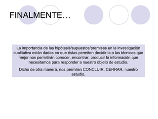 FINALMENTE…
La importancia de las hipótesis/supuestos/premisas en la investigación
cualitativa están dadas en que éstas permiten decidir la o las técnicas que
mejor nos permitirán conocer, encontrar, producir la información que
necesitamos para responder a nuestro objeto de estudio.
Dicho de otra manera, nos permiten CONCLUIR, CERRAR, nuestro
estudio.
 