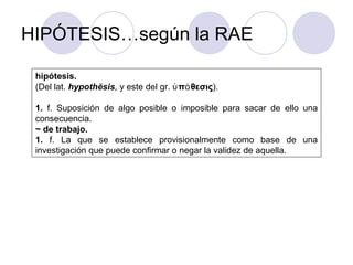 HIPÓTESIS…según la RAE
hipótesis.
(Del lat. hypothĕsis, y este del gr. π θεσιςὑ ό ).
1. f. Suposición de algo posible o imposible para sacar de ello una
consecuencia.
~ de trabajo.
1. f. La que se establece provisionalmente como base de una
investigación que puede confirmar o negar la validez de aquella.
 