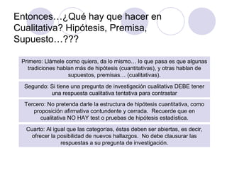 Entonces…¿Qué hay que hacer en
Cualitativa? Hipótesis, Premisa,
Supuesto…???
Primero: Llámele como quiera, da lo mismo… lo que pasa es que algunas
tradiciones hablan más de hipótesis (cuantitativas), y otras hablan de
supuestos, premisas… (cualitativas).
Segundo: Si tiene una pregunta de investigación cualitativa DEBE tener
una respuesta cualitativa tentativa para contrastar
Tercero: No pretenda darle la estructura de hipótesis cuantitativa, como
proposición afirmativa contundente y cerrada. Recuerde que en
cualitativa NO HAY test o pruebas de hipótesis estadística.
Cuarto: Al igual que las categorías, éstas deben ser abiertas, es decir,
ofrecer la posibilidad de nuevos hallazgos. No debe clausurar las
respuestas a su pregunta de investigación.
 