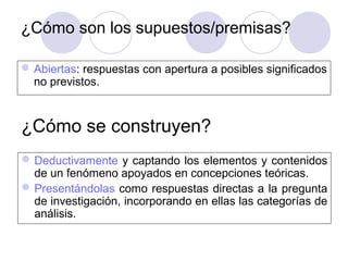 ¿Cómo son los supuestos/premisas?
Abiertas: respuestas con apertura a posibles significados
no previstos.
¿Cómo se construyen?
Deductivamente y captando los elementos y contenidos
de un fenómeno apoyados en concepciones teóricas.
Presentándolas como respuestas directas a la pregunta
de investigación, incorporando en ellas las categorías de
análisis.
 