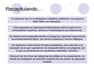 Recapitulando…
Ya sabemos que en investigación cualitativa, existiendo una pregunta
debe haber una respuesta.
Esta respuesta es elaborada tentativamente sobre la base de los
antecedentes empíricos, teóricos y metodológicos que disponemos.
Se redacta como respuesta directa a la pregunta, siguiendo mecanismos
de encadenamiento lógico, sin cerrar la apertura a nuevos hallazgos.
No obedecen a estructuras formales estadísticas, sino más bien a la
expresión de lo que ‘suponemos’ da respuesta teórica a la pregunta, por
lo que su presentación es usualmente extendida, ‘narrativa’.
Siempre han de incluir las categorías de análisis en su presentación, en
donde el investigador se posiciona respecto de una opción de respuesta
fundada.
 