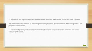 La hipótesis es una suposición que nos permite enlazar relaciones entre hechos, la cual esta sujeta a pruebas
Para formular nuestra hipótesis es necesario plantearnos preguntas. Nuestra hipótesis debe de responder a esas
preguntas tentativamente.
La base de las hipótesis puede basarse en una teoría (deducción) o en observaciones realizadas con hechos
concretos(induccciòn).
 